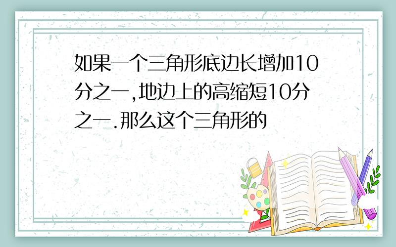 如果一个三角形底边长增加10分之一,地边上的高缩短10分之一.那么这个三角形的