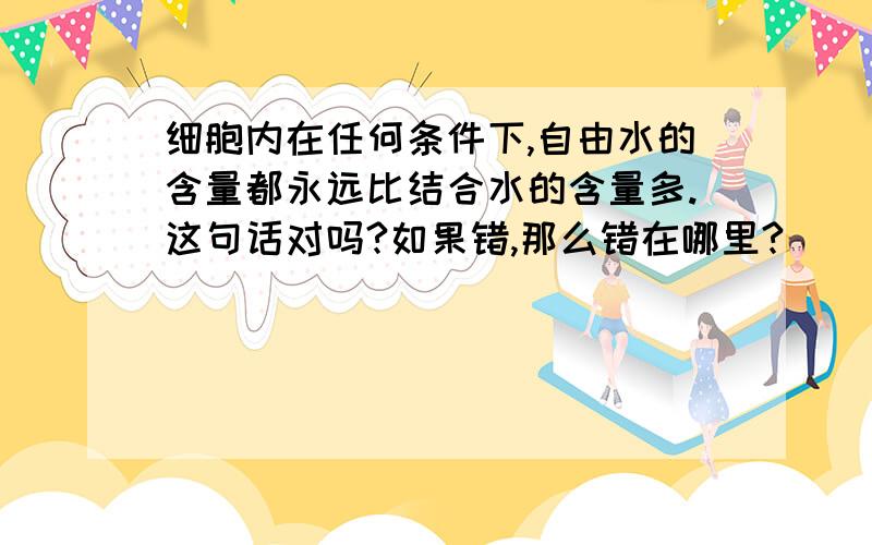 细胞内在任何条件下,自由水的含量都永远比结合水的含量多.这句话对吗?如果错,那么错在哪里?