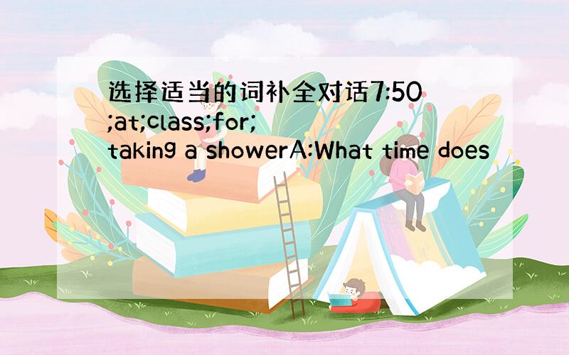 选择适当的词补全对话7:50;at;class;for;taking a showerA:What time does