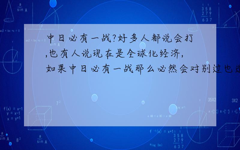 中日必有一战?好多人都说会打,也有人说现在是全球化经济,如果中日必有一战那么必然会对别过也造成很大影响,所以就算想打,外