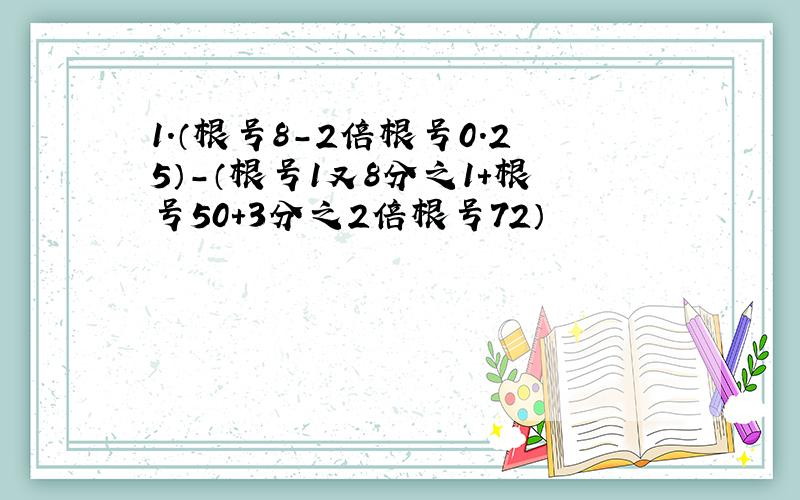 1.（根号8-2倍根号0.25）-（根号1又8分之1+根号50+3分之2倍根号72）