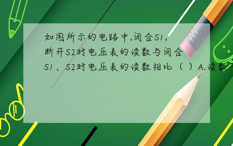 如图所示的电路中,闭合S1,断开S2时电压表的读数与闭合S1、S2时电压表的读数相比（ ）A.读数不变 B.读数变小 C