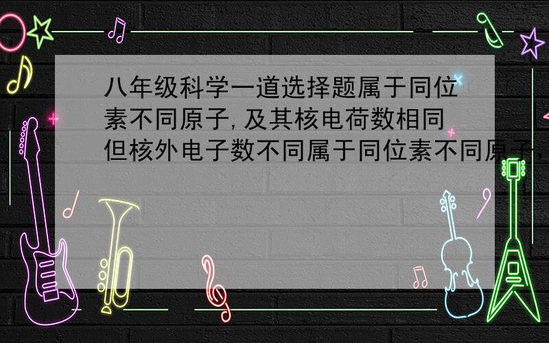 八年级科学一道选择题属于同位素不同原子,及其核电荷数相同但核外电子数不同属于同位素不同原子，及其核外电子数相同但中子数不