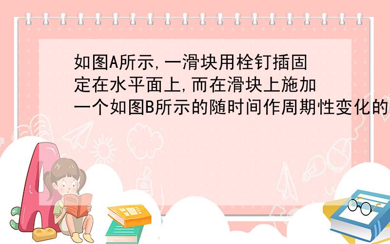 如图A所示,一滑块用栓钉插固定在水平面上,而在滑块上施加一个如图B所示的随时间作周期性变化的外力F(设向右的方向为正),