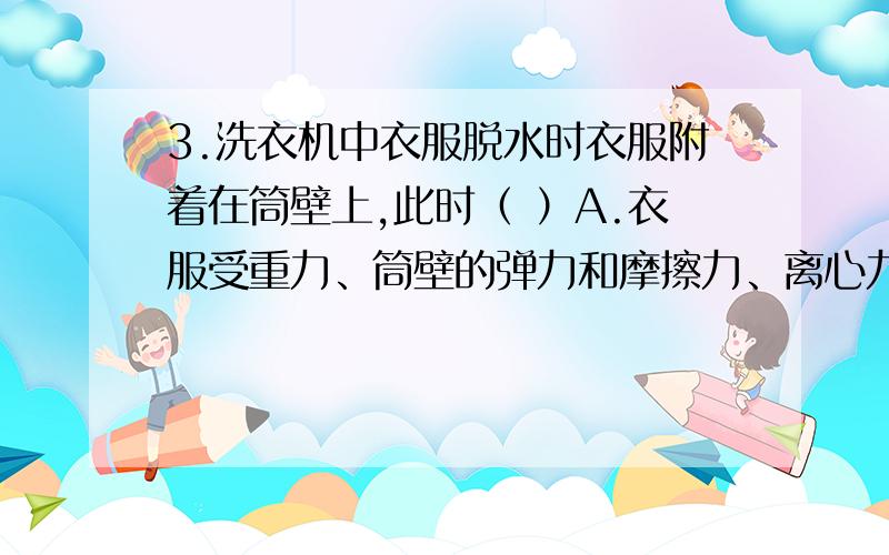 3.洗衣机中衣服脱水时衣服附着在筒壁上,此时（ ）A.衣服受重力、筒壁的弹力和摩擦力、离心力的作用B.衣服随筒壁做圆周运