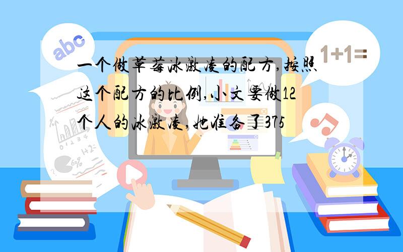 一个做草莓冰激凌的配方,按照这个配方的比例,小文要做12个人的冰激凌,她准备了375