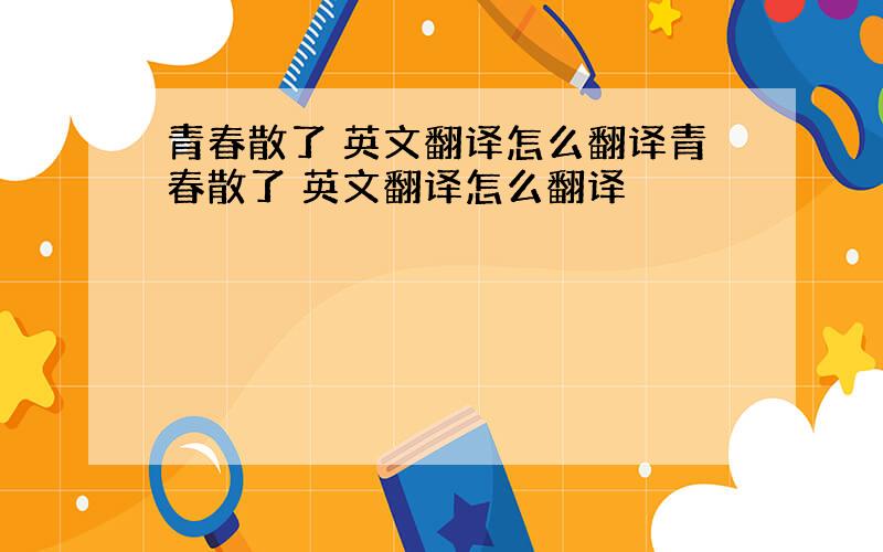 青春散了 英文翻译怎么翻译青春散了 英文翻译怎么翻译