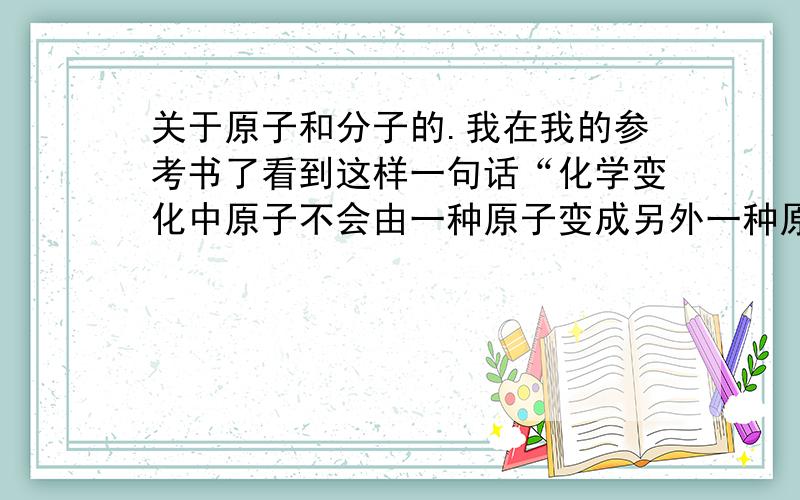 关于原子和分子的.我在我的参考书了看到这样一句话“化学变化中原子不会由一种原子变成另外一种原子,即化学变化中原子的种类不