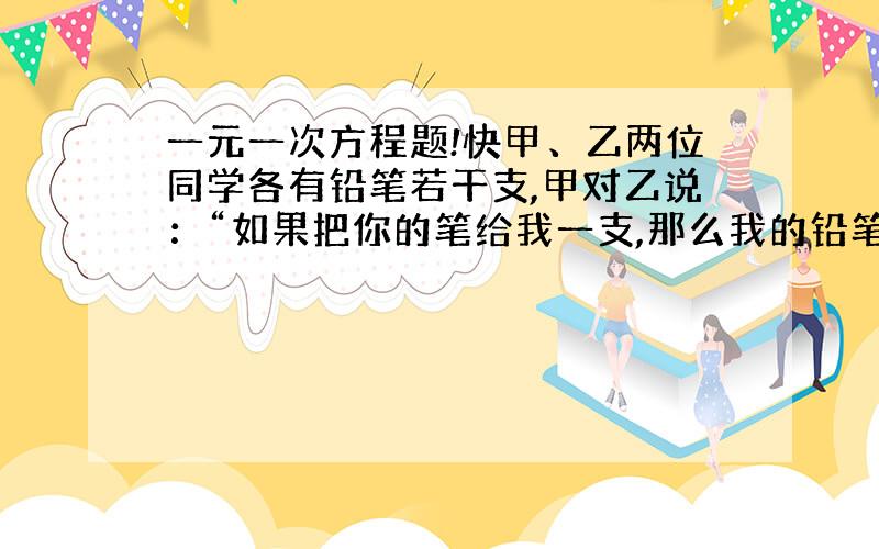 一元一次方程题!快甲、乙两位同学各有铅笔若干支,甲对乙说：“如果把你的笔给我一支,那么我的铅笔就是你的两倍.”乙对甲说：