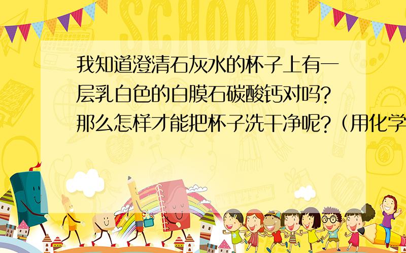 我知道澄清石灰水的杯子上有一层乳白色的白膜石碳酸钙对吗?那么怎样才能把杯子洗干净呢?（用化学方程式表示）急,