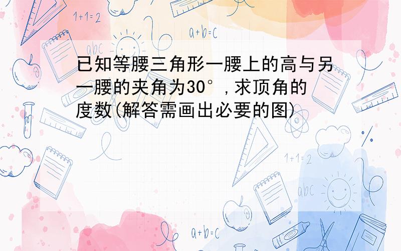 已知等腰三角形一腰上的高与另一腰的夹角为30°,求顶角的度数(解答需画出必要的图)