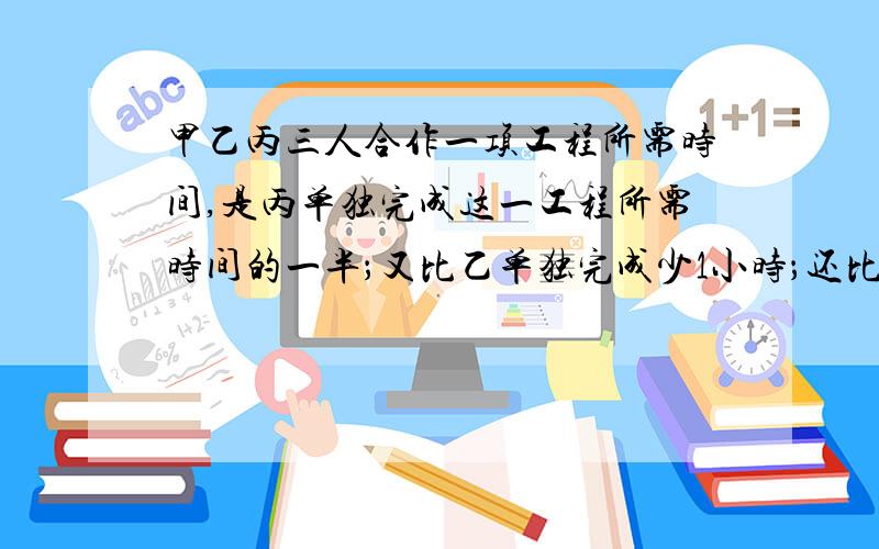 甲乙丙三人合作一项工程所需时间,是丙单独完成这一工程所需时间的一半；又比乙单独完成少1小时；还比