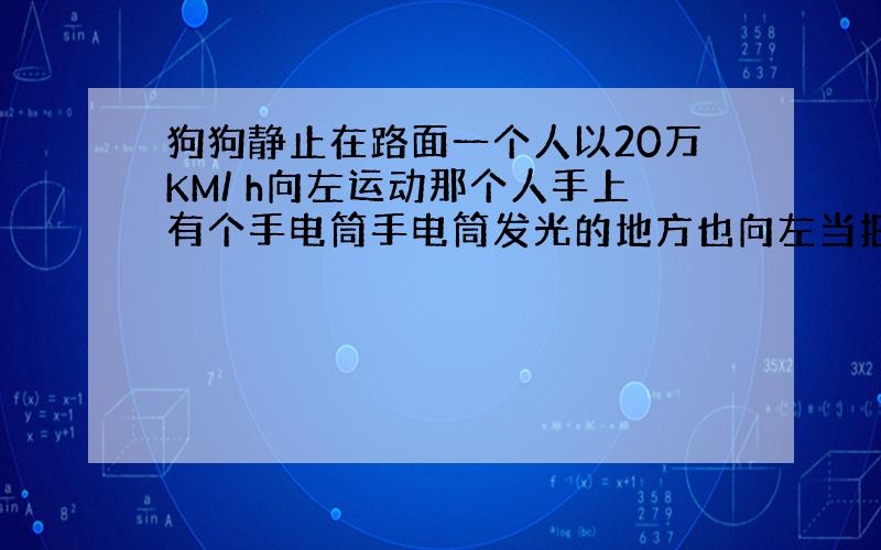 狗狗静止在路面一个人以20万KM/ h向左运动那个人手上有个手电筒手电筒发光的地方也向左当把手电筒开起来光子也向左传播(