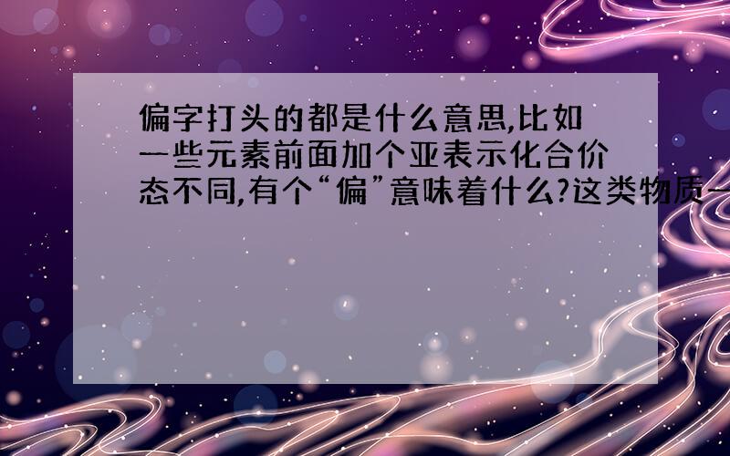 偏字打头的都是什么意思,比如一些元素前面加个亚表示化合价态不同,有个“偏”意味着什么?这类物质一般都是怎么形成的?