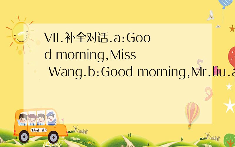 VII.补全对话.a:Good morning,Miss Wang.b:Good morning,Mr.liu.a:Ho