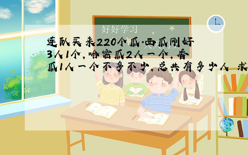 连队买来220个瓜.西瓜刚好3人1个,哈密瓜2人一个,香瓜1人一个不多不少,总共有多少人 求教