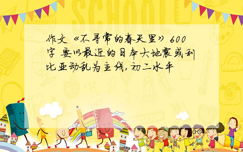 作文《不寻常的春天里》600字 要以最近的日本大地震或利比亚动乱为主线,初二水平