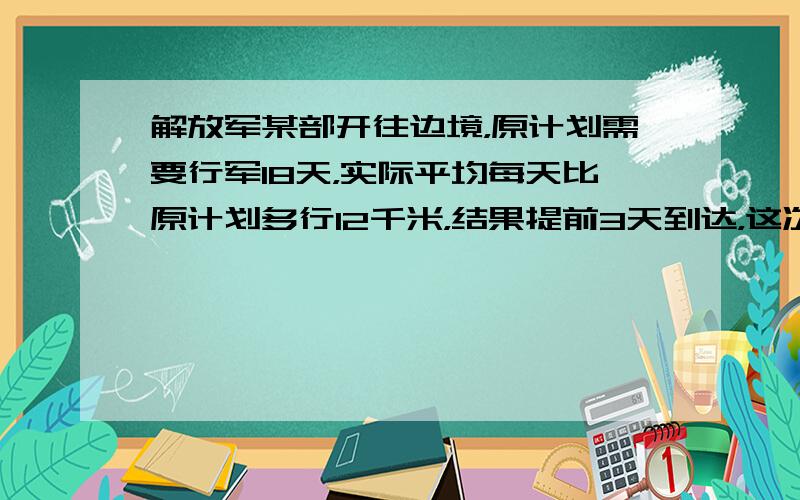 解放军某部开往边境，原计划需要行军18天，实际平均每天比原计划多行12千米，结果提前3天到达，这次共行军______千米