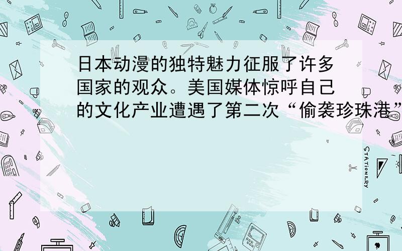 日本动漫的独特魅力征服了许多国家的观众。美国媒体惊呼自己的文化产业遭遇了第二次“偷袭珍珠港”事件，不同的是，这次日本使用