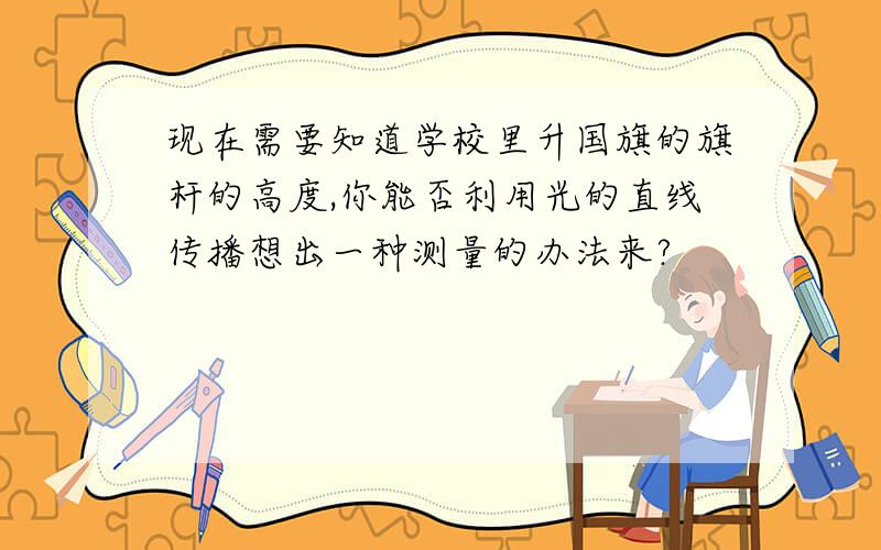 现在需要知道学校里升国旗的旗杆的高度,你能否利用光的直线传播想出一种测量的办法来?