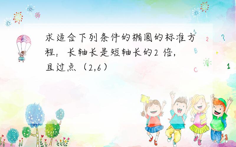 求适合下列条件的椭圆的标准方程：长轴长是短轴长的2 倍,且过点（2,6）