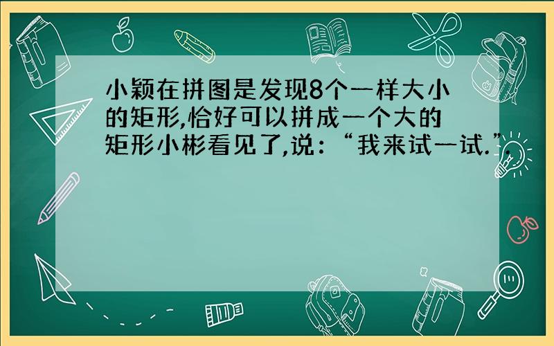 小颖在拼图是发现8个一样大小的矩形,恰好可以拼成一个大的矩形小彬看见了,说：“我来试一试.”.