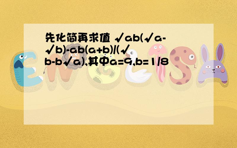 先化简再求值 √ab(√a-√b)-ab(a+b)/(√b-b√a),其中a=9,b=1/8