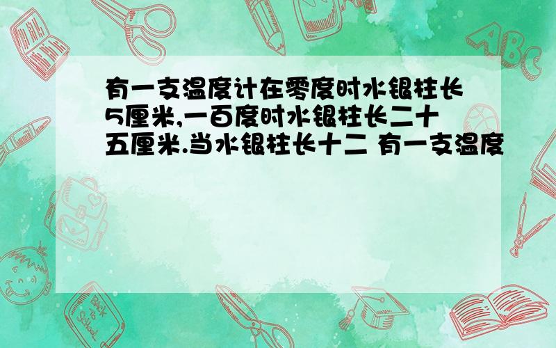 有一支温度计在零度时水银柱长5厘米,一百度时水银柱长二十五厘米.当水银柱长十二 有一支温度