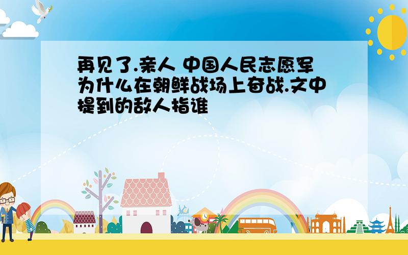 再见了.亲人 中国人民志愿军为什么在朝鲜战场上奋战.文中提到的敌人指谁