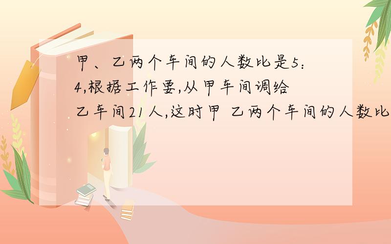 甲、乙两个车间的人数比是5：4,根据工作要,从甲车间调给乙车间21人,这时甲 乙两个车间的人数比是2:3.原来甲、乙两个