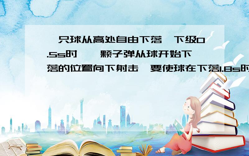 一只球从高处自由下落,下级0.5s时,一颗子弹从球开始下落的位置向下射击,要使球在下落1.8s时被击中,...