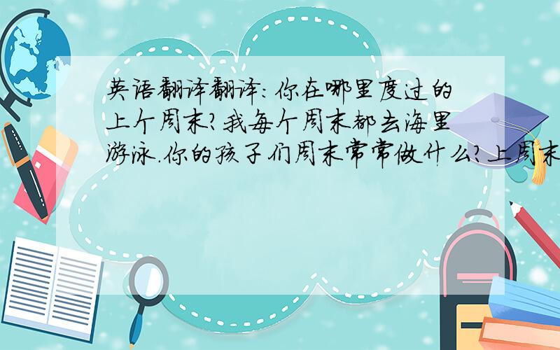 英语翻译翻译：你在哪里度过的上个周末?我每个周末都去海里游泳.你的孩子们周末常常做什么?上周末天气晴朗.你们本周末将去参