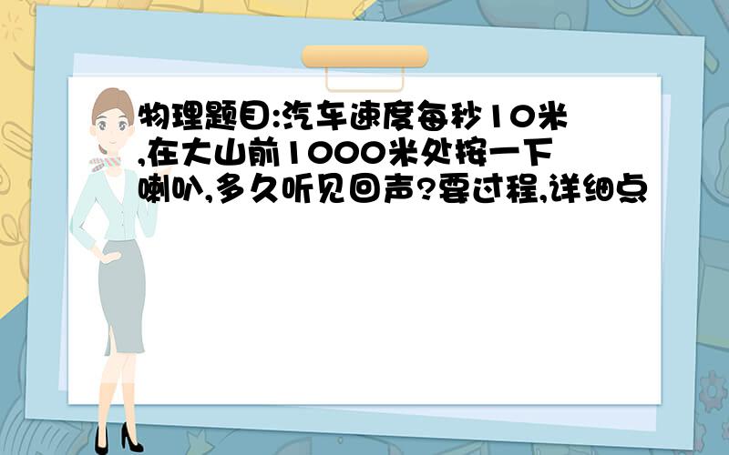 物理题目:汽车速度每秒10米,在大山前1000米处按一下喇叭,多久听见回声?要过程,详细点