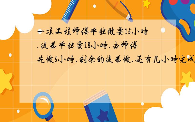 一项工程师傅单独做要15小时.徒弟单独要18小时.由师傅先做5小时.剩余的徒弟做.还有几小时完成?