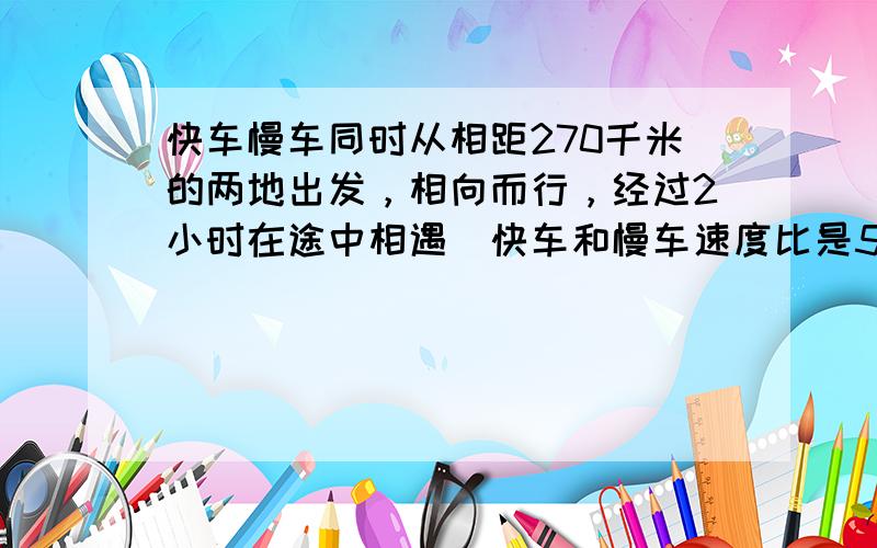 快车慢车同时从相距270千米的两地出发，相向而行，经过2小时在途中相遇．快车和慢车速度比是5：4，快车每小时行多少千米？