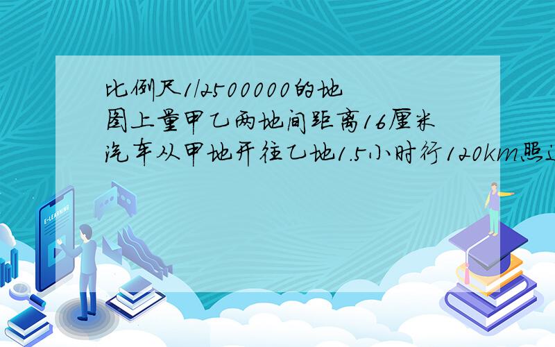 比例尺1/2500000的地图上量甲乙两地间距离16厘米汽车从甲地开往乙地1.5小时行120km照这速度还需几小时?