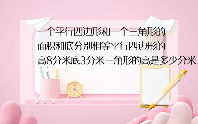 一个平行四边形和一个三角形的面积和底分别相等平行四边形的高8分米底3分米三角形的高是多少分米