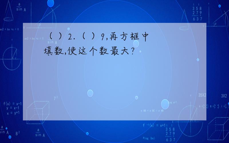 （ ）2.（ ）9,再方框中填数,使这个数最大?