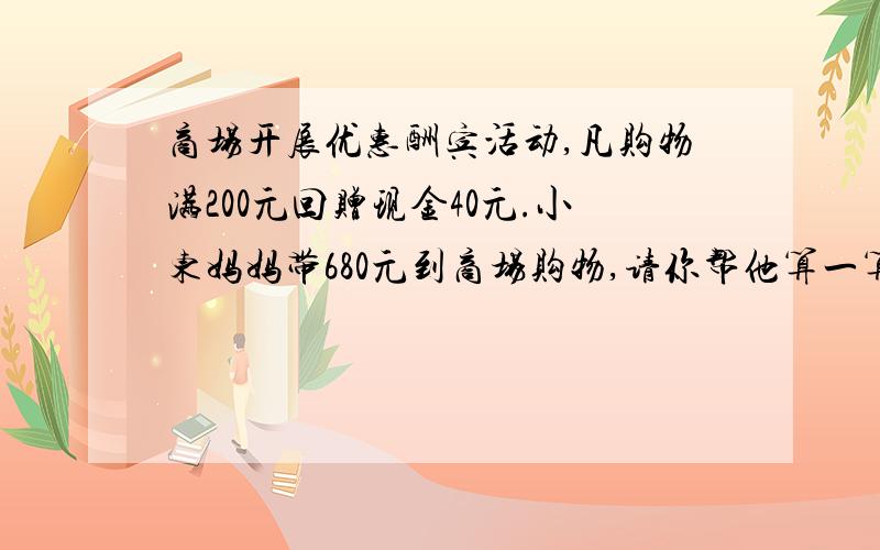 商场开展优惠酬宾活动,凡购物满200元回赠现金40元.小东妈妈带680元到商场购物,请你帮他算一算,他最多能买到多少元的