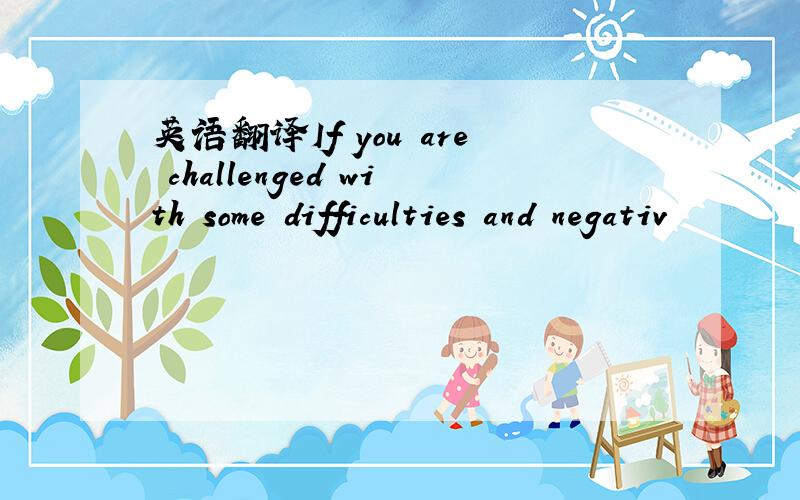 英语翻译If you are challenged with some difficulties and negativ