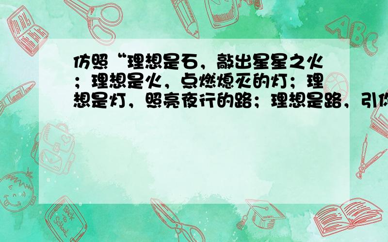 仿照“理想是石，敲出星星之火；理想是火，点燃熄灭的灯；理想是灯，照亮夜行的路；理想是路，引你走到黎明”的样子写