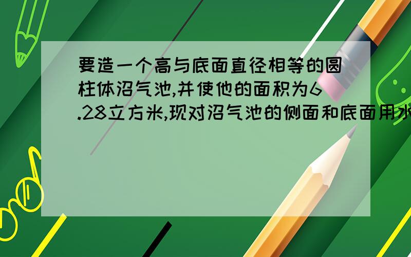 要造一个高与底面直径相等的圆柱体沼气池,并使他的面积为6.28立方米,现对沼气池的侧面和底面用水泥浆进