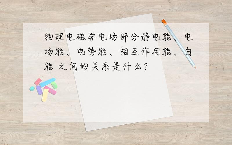 物理电磁学电场部分静电能、电场能、电势能、相互作用能、自能 之间的关系是什么?