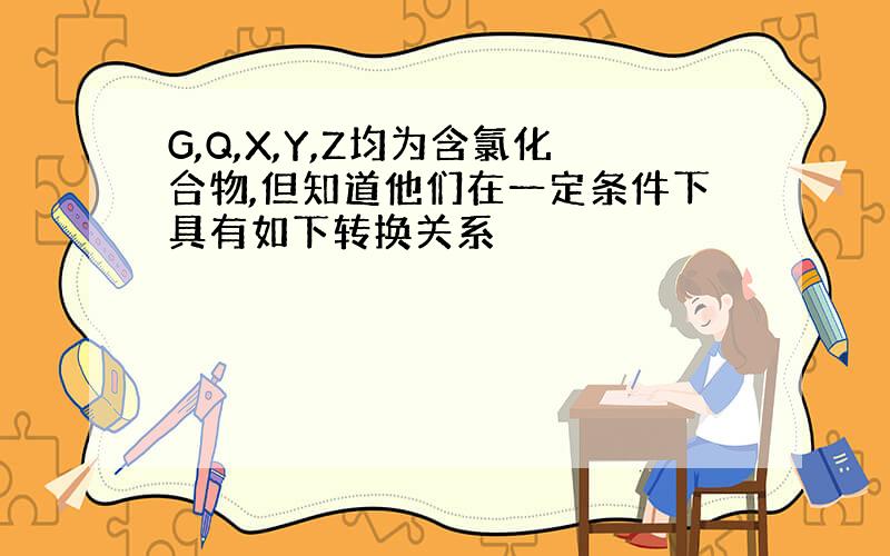 G,Q,X,Y,Z均为含氯化合物,但知道他们在一定条件下具有如下转换关系