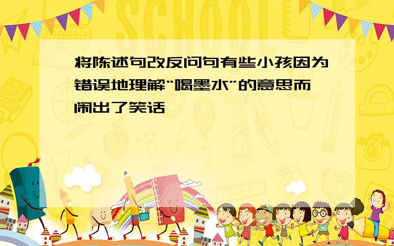 将陈述句改反问句有些小孩因为错误地理解“喝墨水”的意思而闹出了笑话