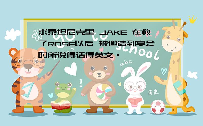 求泰坦尼克里 JAKE 在救了ROSE以后 被邀请到宴会时所说得话得英文·