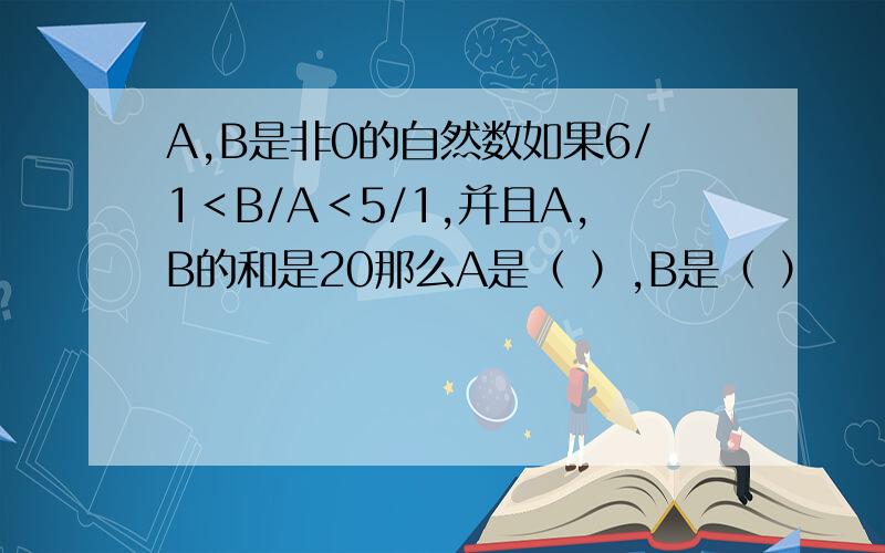 A,B是非0的自然数如果6/1＜B/A＜5/1,并且A,B的和是20那么A是（ ）,B是（ ）