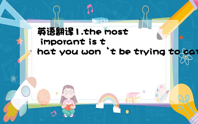 英语翻译1.the most imporant is that you won‘t be trying to catch