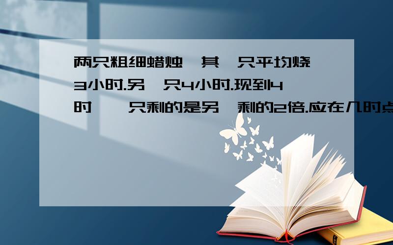 两只粗细蜡烛,其一只平均烧,3小时.另一只4小时.现到4时,一只剩的是另一剩的2倍.应在几时点燃