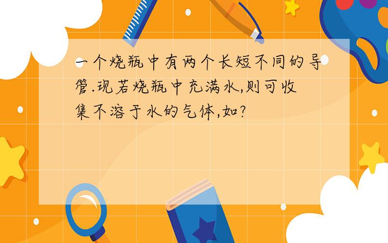 一个烧瓶中有两个长短不同的导管.现若烧瓶中充满水,则可收集不溶于水的气体,如?